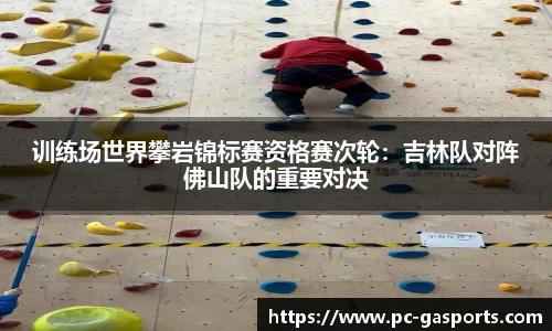训练场世界攀岩锦标赛资格赛次轮：吉林队对阵佛山队的重要对决