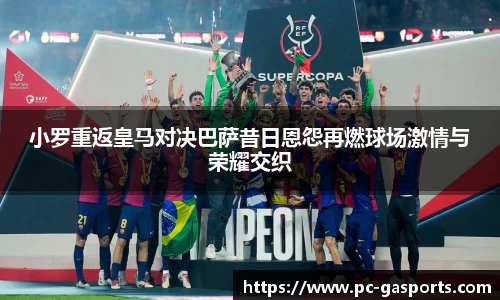 小罗重返皇马对决巴萨昔日恩怨再燃球场激情与荣耀交织